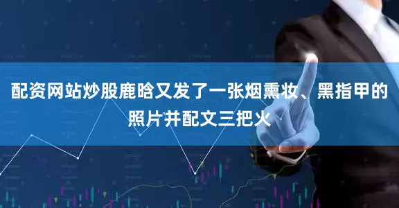 配资网站炒股鹿晗又发了一张烟熏妆、黑指甲的照片并配文三把火