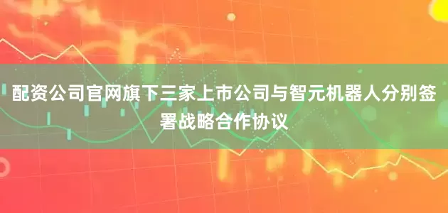 配资公司官网旗下三家上市公司与智元机器人分别签署战略合作协议