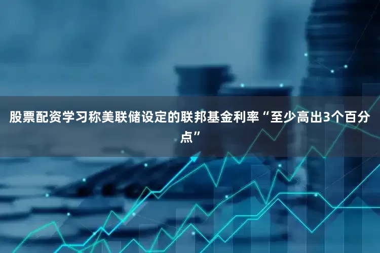 股票配资学习称美联储设定的联邦基金利率“至少高出3个百分点”