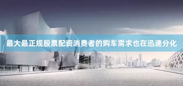 最大最正规股票配资消费者的购车需求也在迅速分化