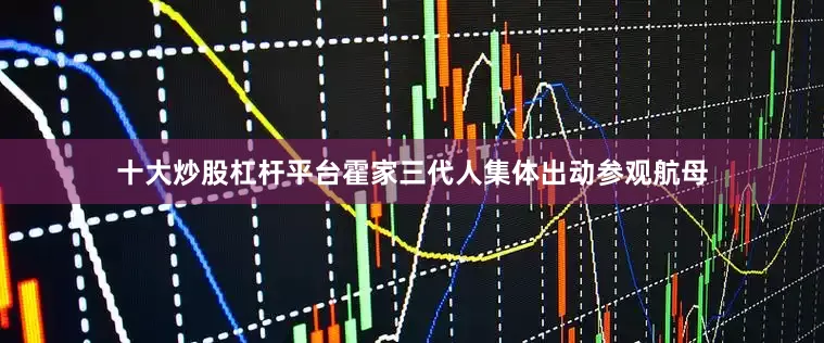 十大炒股杠杆平台霍家三代人集体出动参观航母