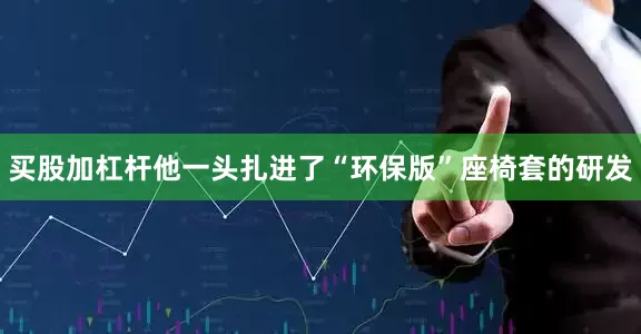 买股加杠杆他一头扎进了“环保版”座椅套的研发