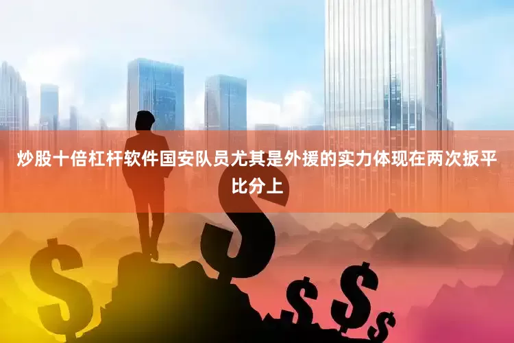 炒股十倍杠杆软件国安队员尤其是外援的实力体现在两次扳平比分上