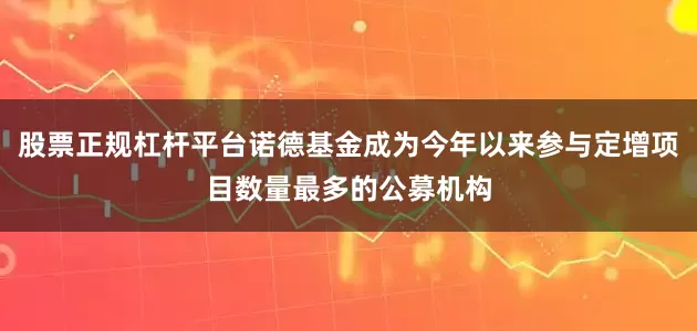 股票正规杠杆平台诺德基金成为今年以来参与定增项目数量最多的公募机构