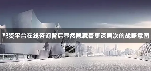 配资平台在线咨询背后显然隐藏着更深层次的战略意图
