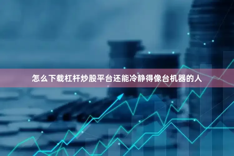 怎么下载杠杆炒股平台还能冷静得像台机器的人