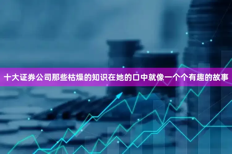 十大证券公司那些枯燥的知识在她的口中就像一个个有趣的故事