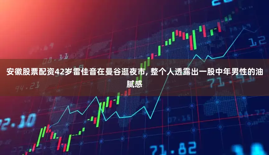 安徽股票配资42岁雷佳音在曼谷逛夜市, 整个人透露出一股中年男性的油腻感