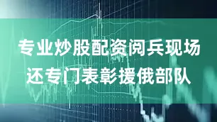 专业炒股配资阅兵现场还专门表彰援俄部队