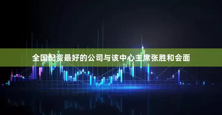 全国配资最好的公司与该中心主席张胜和会面